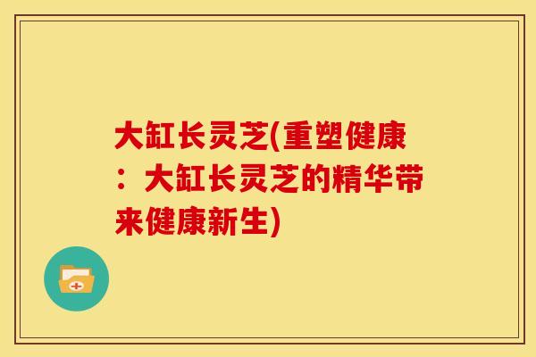 大缸长灵芝(重塑健康：大缸长灵芝的精华带来健康新生)