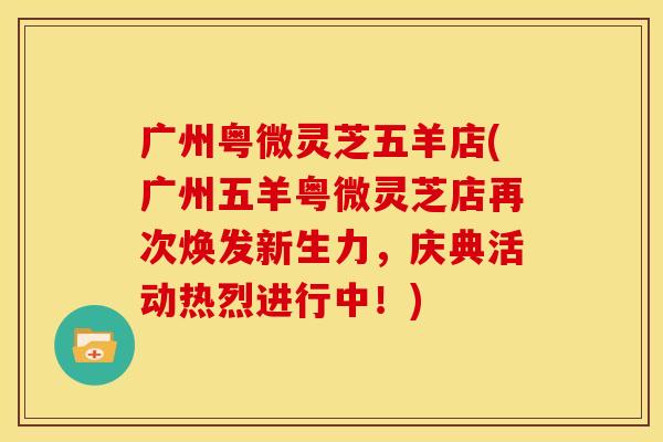 广州粤微灵芝五羊店(广州五羊粤微灵芝店再次焕发新生力，庆典活动热烈进行中！)