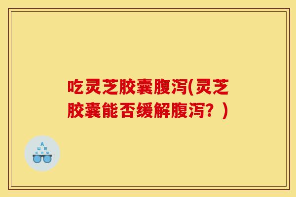 吃灵芝胶囊(灵芝胶囊能否缓解？)