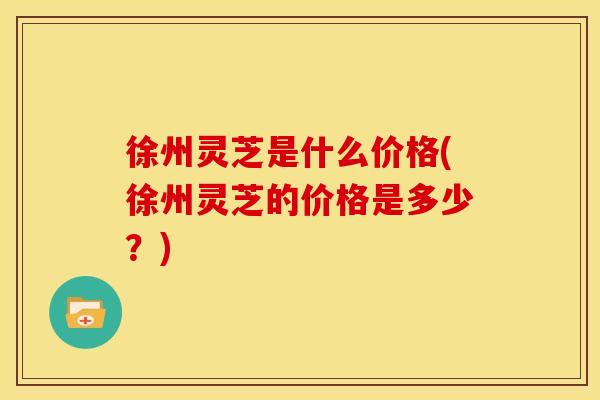 徐州灵芝是什么价格(徐州灵芝的价格是多少？)