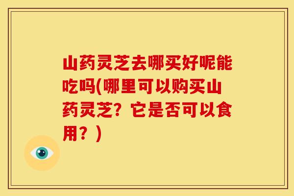 山药灵芝去哪买好呢能吃吗(哪里可以购买山药灵芝？它是否可以食用？)