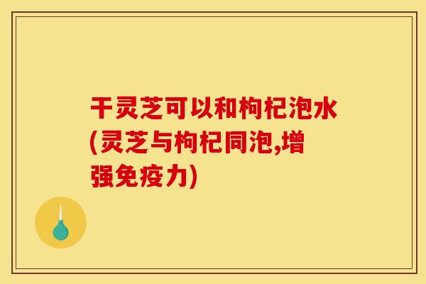干灵芝可以和枸杞泡水(灵芝与枸杞同泡,增强免疫力)