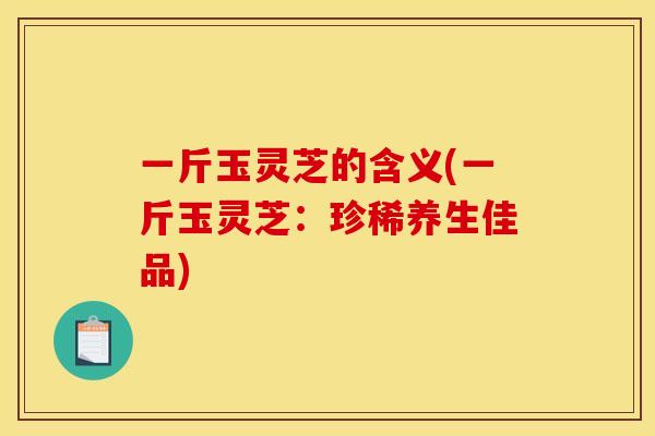 一斤玉灵芝的含义(一斤玉灵芝:珍稀养生佳品) 一斤玉灵芝的含义(一斤玉灵芝:珍稀养生佳品)