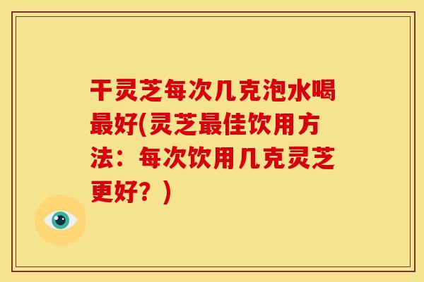 干灵芝每次几克泡水喝好(灵芝佳饮用方法:每次饮用几克灵芝更好?) 干灵芝每次几克泡水喝好(灵芝佳饮用方法:每次饮用几克灵芝更好?)