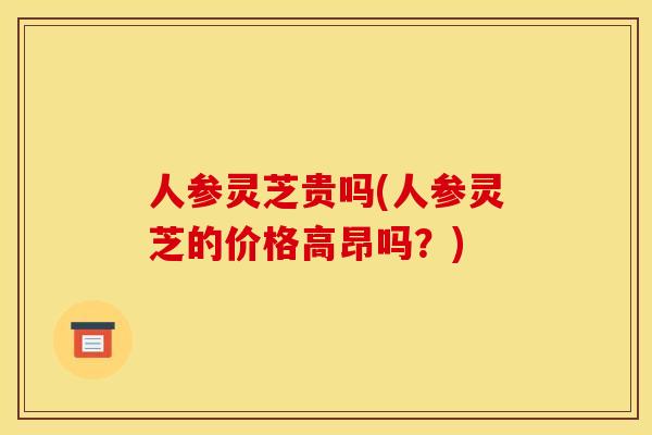 人参灵芝贵吗(人参灵芝的价格高昂吗？)