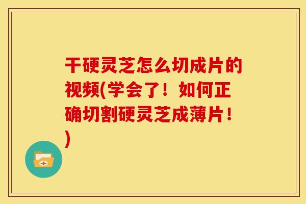 干硬灵芝怎么切成片的视频(学会了！如何正确切割硬灵芝成薄片！)