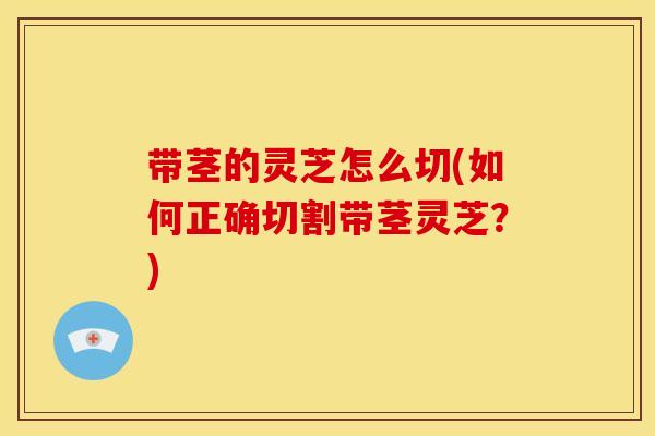 带茎的灵芝怎么切(如何正确切割带茎灵芝？)