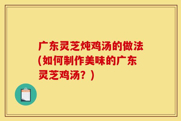 广东灵芝炖鸡汤的做法(如何制作美味的广东灵芝鸡汤?) 广东灵芝炖鸡汤的做法(如何制作美味的广东灵芝鸡汤?)