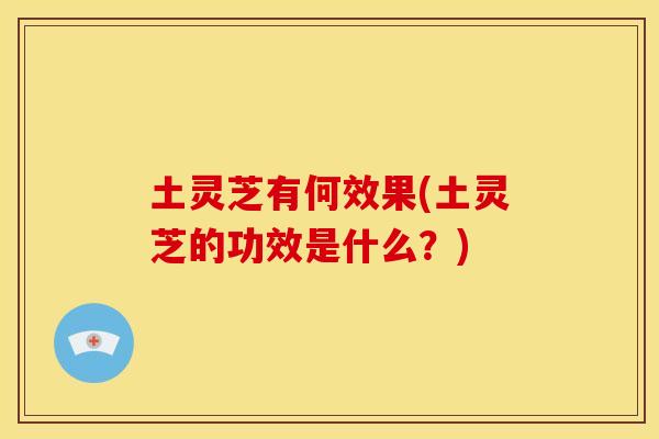 土灵芝有何效果(土灵芝的功效是什么？)
