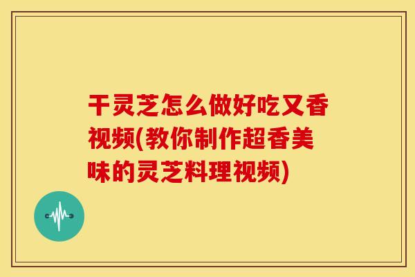 干灵芝怎么做好吃又香视频(教你制作超香美味的灵芝料理视频)