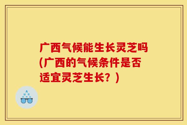 广西气候能生长灵芝吗(广西的气候条件是否适宜灵芝生长？)