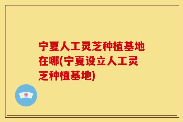 宁夏人工灵芝种植基地在哪(宁夏设立人工灵芝种植基地)