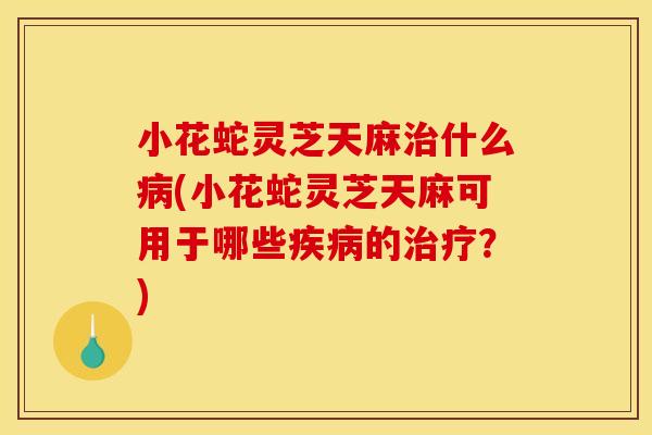 小花蛇灵芝天麻什么(小花蛇灵芝天麻可用于哪些的？)