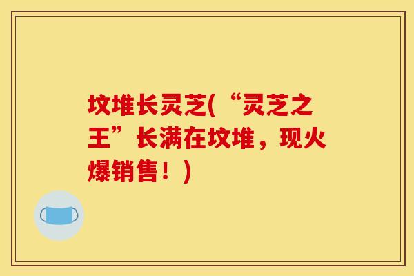坟堆长灵芝(“灵芝之王”长满在坟堆，现火爆销售！)