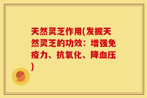 天然灵芝作用(发掘天然灵芝的功效：增强免疫力、、降)
