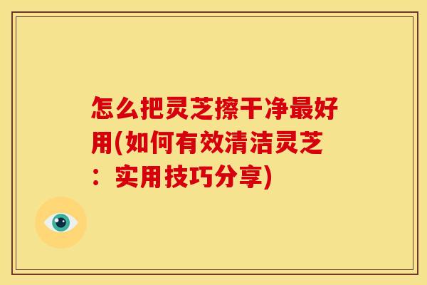 怎么把灵芝擦干净好用(如何有效清洁灵芝：实用技巧分享)