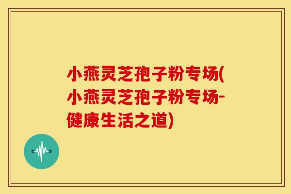 小燕灵芝孢子粉专场(小燕灵芝孢子粉专场-健康生活之道) 小燕灵芝孢子粉专场(小燕灵芝孢子粉专场-健康生活之道)