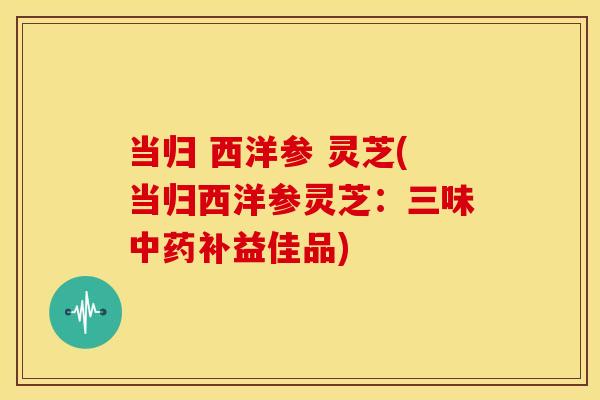 当归 西洋参 灵芝(当归西洋参灵芝：三味补益佳品)