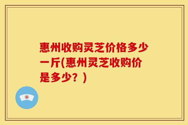 惠州收购灵芝价格多少一斤(惠州灵芝收购价是多少？)