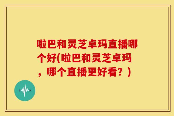 啦巴和灵芝卓玛直播哪个好(啦巴和灵芝卓玛,哪个直播更好看?) 啦巴和灵芝卓玛直播哪个好(啦巴和灵芝卓玛,哪个直播更好看?)