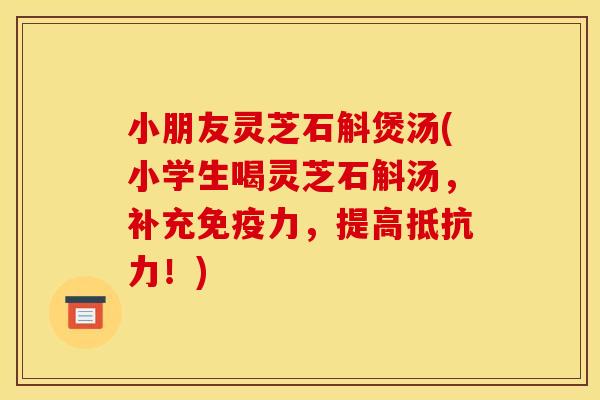 小朋友灵芝石斛煲汤(小学生喝灵芝石斛汤，补充免疫力，提高抵抗力！)