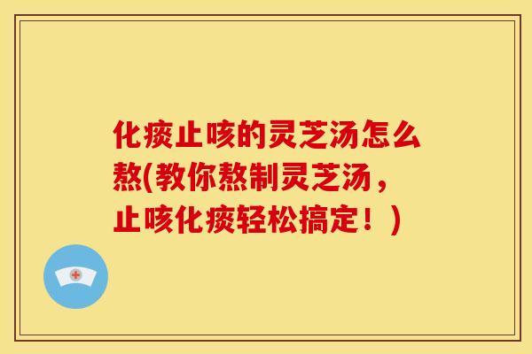 化痰止咳的灵芝汤怎么熬(教你熬制灵芝汤，止咳化痰轻松搞定！)