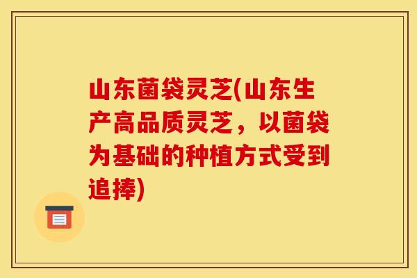 山东菌袋灵芝(山东生产高品质灵芝，以菌袋为基础的种植方式受到追捧)