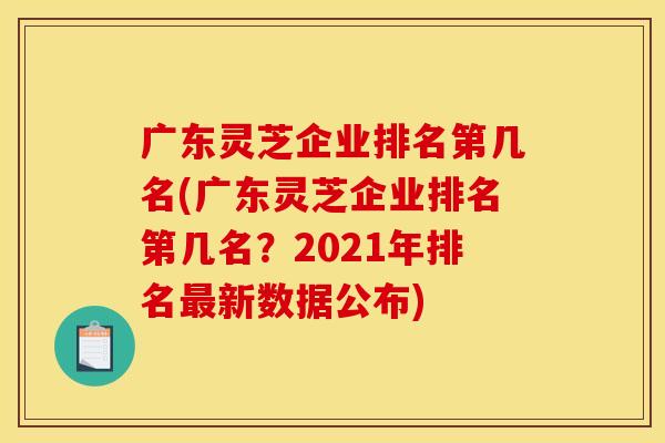 广东灵芝企业排名第几名(广东灵芝企业排名第几名?2021年排名新数据公布) 广东灵芝企业排名第几名(广东灵芝企业排名第几名?2021年排名新数据公布)