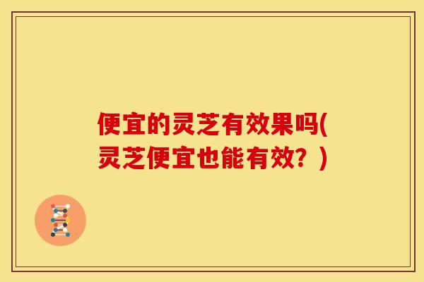 便宜的灵芝有效果吗(灵芝便宜也能有效？)