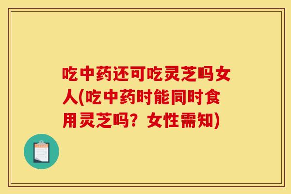 吃还可吃灵芝吗女人(吃时能同时食用灵芝吗？女性需知)