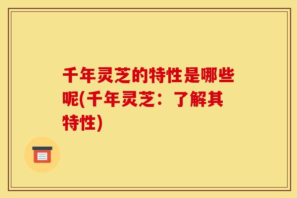 千年灵芝的特性是哪些呢(千年灵芝：了解其特性)