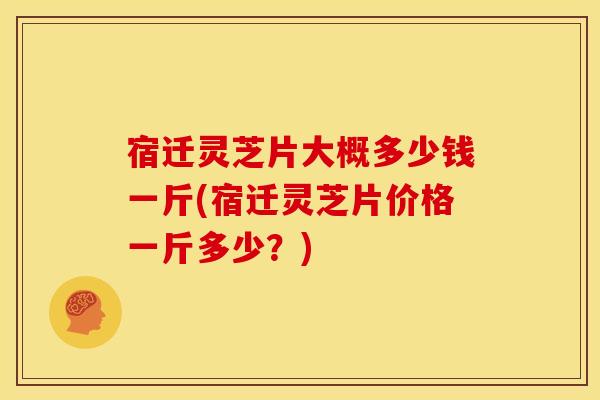 宿迁灵芝片大概多少钱一斤(宿迁灵芝片价格一斤多少？)