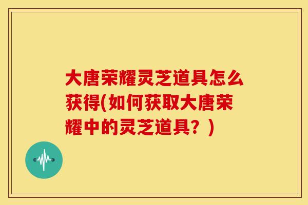 大唐荣耀灵芝道具怎么获得(如何获取大唐荣耀中的灵芝道具?) 大唐荣耀灵芝道具怎么获得(如何获取大唐荣耀中的灵芝道具?)