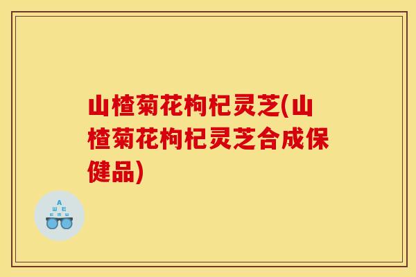 山楂菊花枸杞灵芝(山楂菊花枸杞灵芝合成保健品) 山楂菊花枸杞灵芝(山楂菊花枸杞灵芝合成保健品)