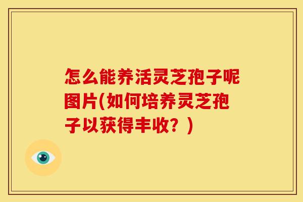 怎么能养活灵芝孢子呢图片(如何培养灵芝孢子以获得丰收?) 怎么能养活灵芝孢子呢图片(如何培养灵芝孢子以获得丰收?)