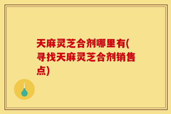 天麻灵芝合剂哪里有(寻找天麻灵芝合剂销售点)