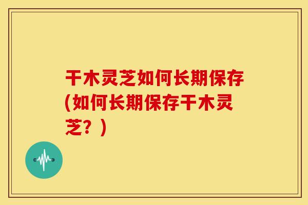 干木灵芝如何长期保存(如何长期保存干木灵芝?) 干木灵芝如何长期保存(如何长期保存干木灵芝?)