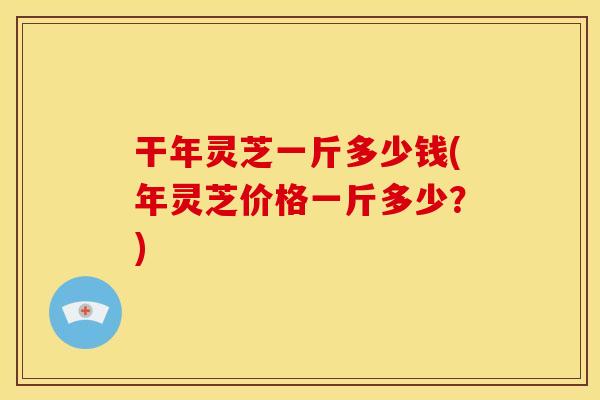 干年灵芝一斤多少钱(年灵芝价格一斤多少?) 干年灵芝一斤多少钱(年灵芝价格一斤多少?)