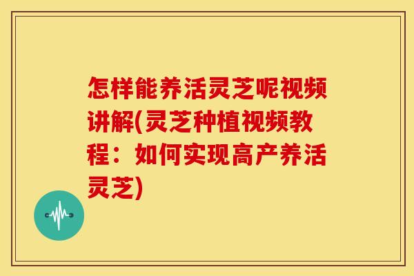 怎样能养活灵芝呢视频讲解(灵芝种植视频教程：如何实现高产养活灵芝)