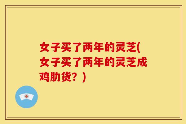 女子买了两年的灵芝(女子买了两年的灵芝成鸡肋货?) 女子买了两年的灵芝(女子买了两年的灵芝成鸡肋货?)