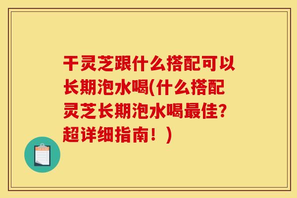 干灵芝跟什么搭配可以长期泡水喝(什么搭配灵芝长期泡水喝佳？超详细指南！)