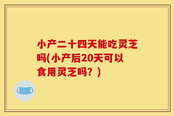 小产二十四天能吃灵芝吗(小产后20天可以食用灵芝吗?) 小产二十四天能吃灵芝吗(小产后20天可以食用灵芝吗?)