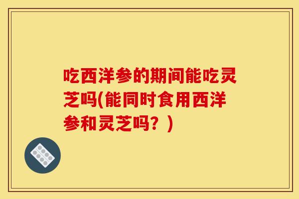 吃西洋参的期间能吃灵芝吗(能同时食用西洋参和灵芝吗?) 吃西洋参的期间能吃灵芝吗(能同时食用西洋参和灵芝吗?)