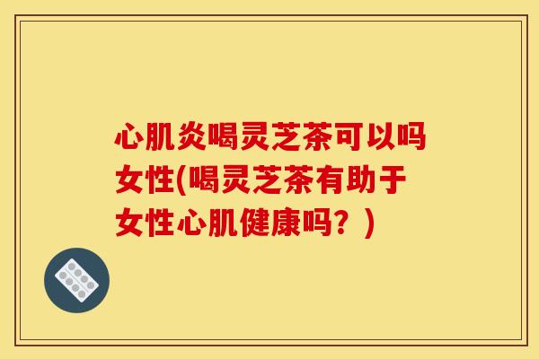 心肌炎喝灵芝茶可以吗女性(喝灵芝茶有助于女性心肌健康吗？)