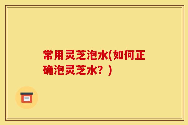 常用灵芝泡水(如何正确泡灵芝水？)