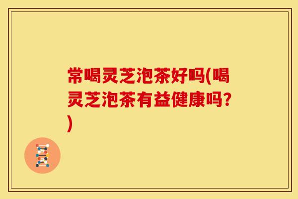 常喝灵芝泡茶好吗(喝灵芝泡茶有益健康吗?) 常喝灵芝泡茶好吗(喝灵芝泡茶有益健康吗?)