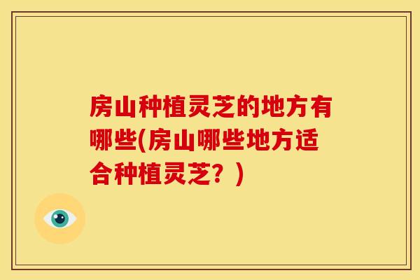 房山种植灵芝的地方有哪些(房山哪些地方适合种植灵芝?) 房山种植灵芝的地方有哪些(房山哪些地方适合种植灵芝?)