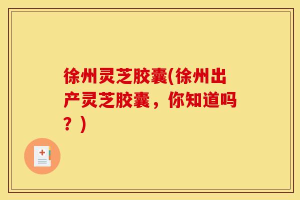 徐州灵芝胶囊(徐州出产灵芝胶囊，你知道吗？)