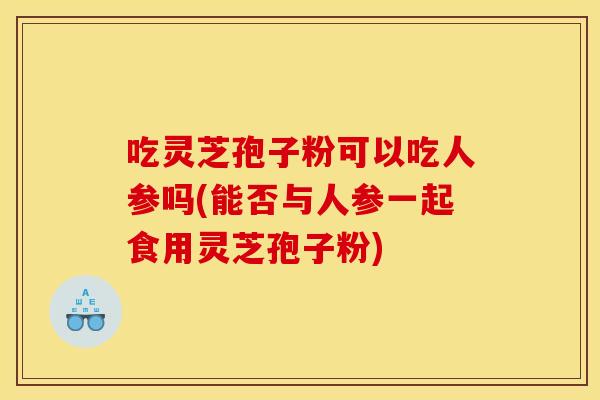 吃灵芝孢子粉可以吃人参吗(能否与人参一起食用灵芝孢子粉)