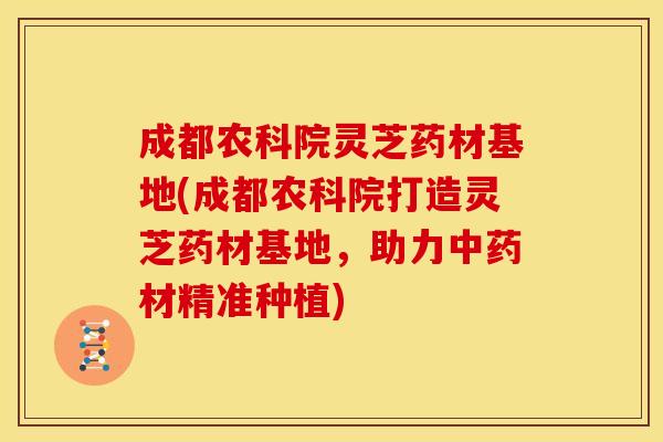 成都农科院灵芝药材基地(成都农科院打造灵芝药材基地,助力材精准种植) 成都农科院灵芝药材基地(成都农科院打造灵芝药材基地,助力材精准种植)